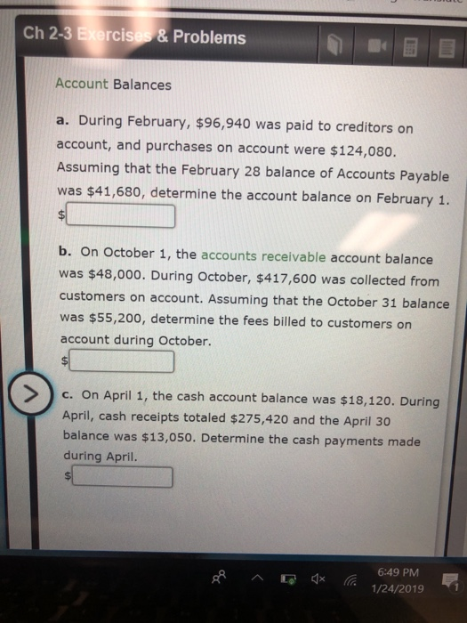 Ch 2-3 Exercises& Problems Account Balances a. During February, $96,940 was paid to creditors on account, and purchases on account were $124,080. Assuming that the February 28 balance of Accounts Payable was $41,680, determine the account balance on February 1. b. On October 1, the accounts receivable account balance was $48,000. During October, $417,600 was collected from customers on account. Assuming that the October 31 balance was $55,200, determine the fees billed to customers on account during October. c. On April 1, the cash account balance was $18,120. During April, cash receipts totaled $275,420 and the April 30 balance was $13,050. Determine the cash payments made during April. 6:49 PM 124/2019