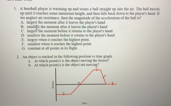 1. A baseball player is warming up and tosses a ball straight up into the air. The ball travels up until it reaches some maximum height, and then falls back down to the players hand. If we neglect air resistance, then the magnitude of the acceleration of the ball is? A. largest the moment after it leaves the players hand. B. smallgst the moment after it leaves the players hand. C. largest the moment before it returns to the players hand. D. smallest the moment before it returns to the players hand. E. largest when it reaches the highest point. F. smallest when it reaches the highest point. G. constant at all points in its flight. 2. An object is tracked in the following position vs time graph. a. At which point(s) is the object moving the fastest? b. At which point(s) is the object not moving? Time