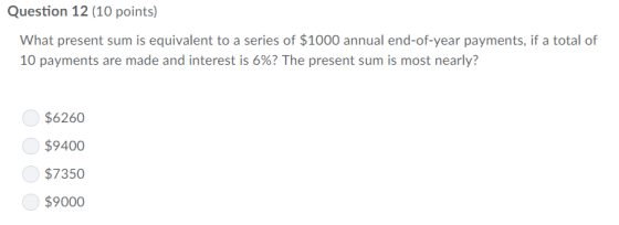Question 12 (10 points) What present sum is equivalent to a series of $1000 annual end-of-year payments, if a total of 10 payments are made and interest is 6%? The present sum is most nearly? $6260 $9400 $7350 $9000