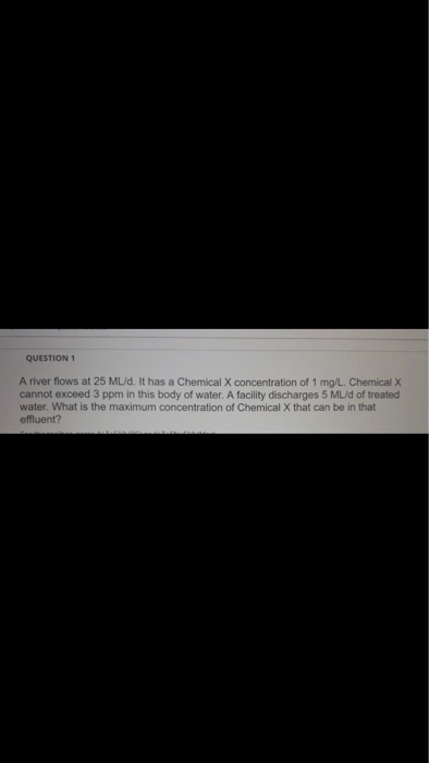 QUESTION 1 A river flows at 25 ML/d. It has a Chemical X concentration of 1 mg/L. Chemical X cannot exceed 3 ppm in this body