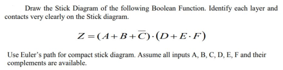 Draw the Stick Diagram of the following Boolean Function. Identify each layer and contacts very clearly on the Stick diagram. Z (AB +C) (D+E-F) Use Eulers path for compact stick diagram. Assume all inputs A, B, C, D, E, F and their complements are available.