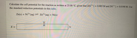Calculate the cell potential for the reaction as written at 25.00 °C, given that (Zn2+] = 0.885 M and [Ni2+] = 0.0190 M. Use