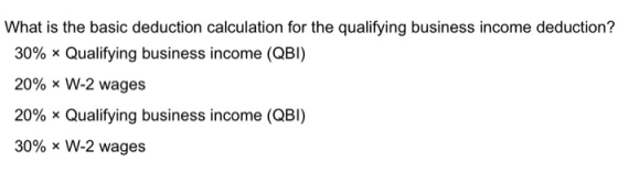 What is the basic deduction calculation for the qualifying business income deduction? 30% Qualifying business income (QBI) 20% W-2 wages 20%, x Qualifying business income (QBI) 30% W-2 wages
