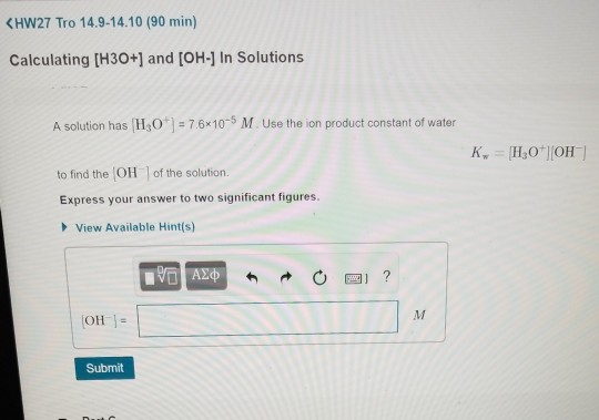 KHW27 Tro 14.9-14.10 (90 min) Calculating [H30+] and [OH-] In Solutions A solution has HO-7.6x10-5 M. Use the ion product constant of water to find the OH of the solution. Express your answer to two significant figures. View Available Hint(s) Submit