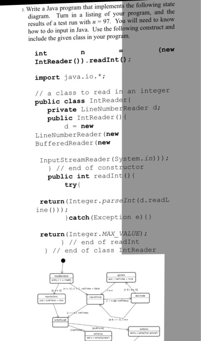 Write a Java program that implements the following state diagram. Turn in a listing of your program, and the results of a test run with n = 97, You will need to know how to do input in Java. Use the following construct and include the given class in your progr int (new IntReader ) .readInt (O: import java.io.*; // a class to read in an integer public class IntReader ( private LineNumber Reader d; public IntReader () d-new LineNumberReader (nevw BufferedReader (new InputStreamReader (으 en. in) ) ) ; // end of constructor public int readInt )( try l return (Integer.parseInt (d.readL ine catch (Exception e) return (Integer.MAX } // end of r ) I/ end of class VALUE); nt
