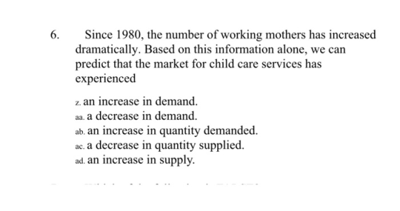 6. Since 1980, the number of working mothers has increased dramatically. Based on this information alone, we can predict that the market for child care services has experienced z. an increase in demand. aa. a decrease in demand ab. an increase in quantity demanded. ac. a decrease in quantity supplied. ad. an increase in supply.