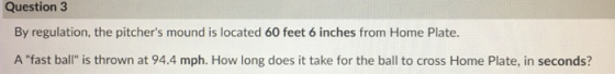 Question 3 By regulation, the pitchers mound is located 60 feet 6 inches from Home Plate. A fast ball is thrown at 94.4 mp