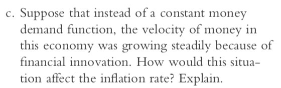 c. Suppose that instead of a constant money demand function, the velocity of money in this economy was growing steadily because of financial innovation. How would this situa- tion affect the inflation rate? Explain
