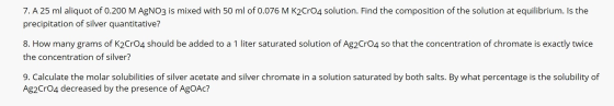 7. A 25 ml aliquot of 0.200 M AgNO3 is mixed with 50 ml of 0.076 M K2CrO4 solution. Find the composition of the solution at e