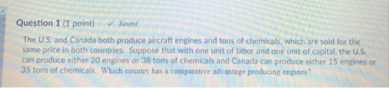 Question 1 (1 point) Saved The U.S. and Canada both produce aircraft engines and tons of chemicals, which are sold for the same price in both countries. Suppose that with one unit of labor and one unit of capital, the U.S can produce either 20 engines or 38 tons of chemicals and Canada can produce either 15 engines or 35 tons of chemicals. Which country has a comparative advantage producing engines?