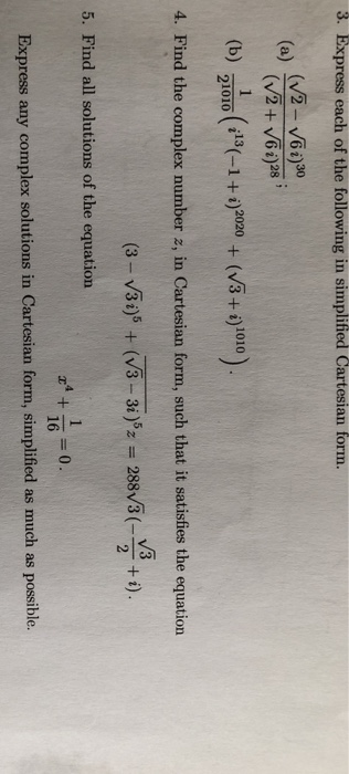 3. Express each of the following in simplified Cartesian form. a) (v2- V60)0 (V2 + V65)25 (b) 21010(-1 +)0(+) 4. Find the complex number z, in Cartesian form, such that it satisfies the equation 5. Find all solutions of the equation r 160 Express any complex solutions in Cartesian form, simplified as much as possible.