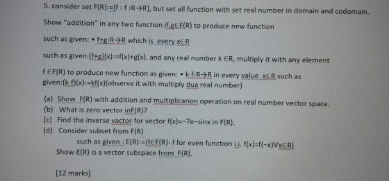 5. consider set F(R):ff: f:R-R), but set all function with set real number in domain and codomain. Show addition in any two function it.eCE(R) to produce new function such as given: ttgR2R which is every xER such as given:(tg)lx)-fx)+g(x), and any real number k ER, multiply it with any element f EF(R) to produce new function as given: kfRR in every value xER such as given:(k:0(x):-kfx)(observe it with multiply dua real number) (a) Show. FIR) ith addition and multiplicarion operation on real number vector space. (b) What is zero vector ine(R)? (c) Find the inverse vactor for vector f(x)--7e-sinx in F(R). (d) Consider subset from F(R) such as given: E(R):={feF(R): f for even function ii. f(x)=f(-x)VxER) Show E(R) is a vector subspace from F(R). [12 marks]