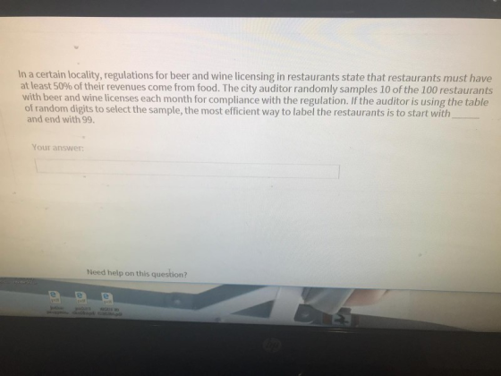 In a certain locality, regulations for beer and wine licensing in restaurants state that restaurants must have at least 50% of their revenues come from food. The city auditor randomly samples 10 of the 100 restaurants with beer and wine licenses each month for compliance with the regulation. If the auditor is using the table of random digits to select the sample, the most efficient way to label the restaurants is to start with and end with 99. Your answer: Need help on this question?