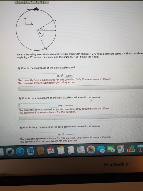 A car is traveling around a horizontal circular track with radius r 270 m at a constant speed v 19 m/s as show angle θA-25° above the x axis, and the angle θ8 66 below the x axis 1) What is the magnitude of the cars acceleration? m/s2 Submit You currently have 2 submissions for this question. Only 10 submission are allowed You can make 8 more submissions for this question 2) What is the x component of the cars acceleratiorn when it is at point A /s2 Submit You currently have 2 submissions for this question. Only 10 submission are allowed. You can make 8 more submissions for this question. 3) What is the y component of the cars acceleration when it is at point A m/s2 Submit You currently have O submissions for this question. Only 10 submission are allowed. You can make 10 more submissions for this question. 16 MacBook Air