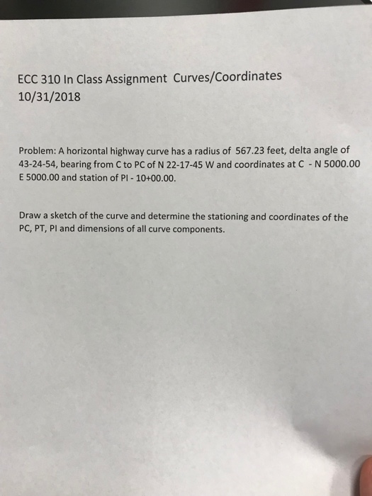 ECC 310 In Class Assignment Curves/Coordinates 10/31/2018 Problem: A horizontal highway curve has a radius of 567.23 feet, delta angle of 43-24-54, bearing from C to PC of N 22-17-45 W and coordinates at C N 5000.00 E 5000.00 and station of PI- 10+00.00. Draw a sketch of the curve and determine the stationing and coordinates of the PC, PT, Pl and dimensions of all curve components.