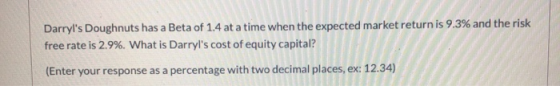 Darryls Doughnuts has a Beta of 1.4 at a time when the expected market return is 9.3% and the risk free rate is 2.9%. What i