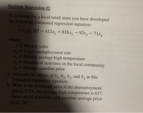 Multiple Regression #2 In the orking for a local retail store you have developed ing estimated regression equation: y= 22,16 7 412 +8182-93x3-71x eekly sales Xi = Local unemployment rate kly average high temperature Number of activities in the local community Average gasoline price a. Interpret the values of b. b2. b3. and b, in this ted regression equation. b. What is the estimated sales if the unemployment rate is 5.7%, the average high temperature is 61°, there are 14 activities, and gasoline average price