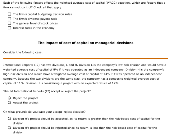 Each of the following factors affects the weighted average cost of capital (WACC) equation. Which are factors that a firm cannot control? Check all that apply. The firms capital budgeting decision rules The firms dividend payout ratio □ The general level of stock prices Interest rates in the economy The impact of cost of capital on managerial decisions Consider the following case: International Imports (12) has two divisions, L and H. Division L is the companys low-risk division and would have a weighted average cost of capital of 8% if it was operated as an independent company. Division H is the companys high-risk division and would have a weighted average cost of capital of 14% if it was operated as an independent company. Because the two divisions are the same size, the company has a composite weighted average cost of capital of 11%. Division H is considering a project with an expected return of 12%. Should International Imports (I2) accept or reject the project? O Reject the project O Accept the project On what grounds do you base your accept-reject decision? O Division Hs project should be accepted, as its return is greater than the risk-based cost of capital for the division. Division Hs project should be rejected since its return is less than the risk-based cost of capital for the division