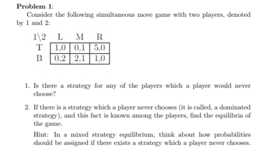 Problem 1: Consider the following simultaneous move game with two players, denoted by 1 and 2: 1 2 T B L 1,0 0,2 M R 0,1 5,0