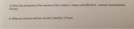 5) Draw the product(s) of the reaction of (R)-3-chloro-1-butene with BH:/HO2. Indicate stereochemistry. (20 pts) 6) What are isomers and how are they classified. (10 pts)