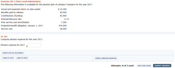 Exercise 20-1 (Part Level Submission) The following information is available for the pension plan of Larkspur Company for the year 2017 Actual and expected return on plan assets Benefits paid to retirees Contributions (funding) Interest/discount rate Prior service cost amortization Projected benefit obligation, January 1, 2017 Service cost $15,300 40,500 92,900 11 % 7,300 474,000 58,500 Compute pension expense for the year 2017 Pension expense for 2017 SHOW LIST OF ACCOUNTS LINK TO TEXT LINK TO TEXT VIDEO: SIMILAR EXERCISE Attempts: 0 of 3 used SAVE FOR LATER SUBMIT ANSWER