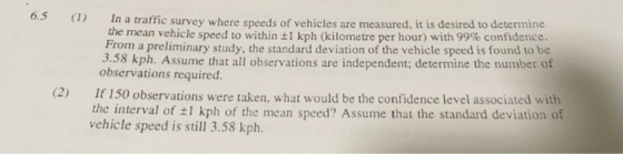 6.3 ) In a traffic survey where speeds of vehicles are measured, it is desired to determine the mean vehicle speed to within t1 kph (kilometre per hour) with 99% confidence. From a preliminary study, the standard deviation of the vehicle speed is found to be 3.58 kph. Assume that all observations are independent; determine the number of observations required. (2) I 150 observations were taken, what would be the confidence level associated with the interval of ±1 kph of the mean speed? Assume that the standard deviation of vehicle speed is still 3.58 kph.