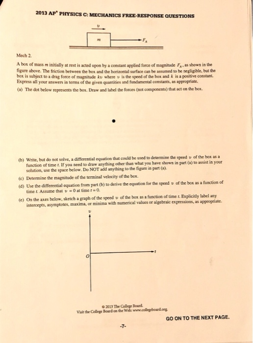 2013 AP PHYSICS C: MECHANICS FREE-RESPONSE QUESTIONS Mech 2. A box of mass m initially at rest is acted upon by a constant applied force of magnitude F. as shown in the figure above. The friction between the box and the horizoetal surface can be assumed to be negligible, but the box is subject to a drag force of magnitude kv where v is the speed of the box and k is a positive constant Express all your answers in terms of the given quantities and fundamental constants, as appropriate (a) The dot below represents the box. Draw and label the foces (not components) that act on the box. b) Write, but do not solve, a differential equation that could be used to determine the speed v of the box as a function of time t. If you need to draw anything odher than what you have shown in part (a) to assist in your solution, use the space below. Do NOT add anything to the figure in part (a). (c) Determine the magnitude of the terminal velocity of the bex d) Use the differential equation from part (0) to derive the equation for the speed u of the box as a function of (e) On the axes below, sketch a graph of the speed v of the box as a function of time t. Explicitly label any time t. Assume that v0 at time t O maxima, or minima with mumerical values or algebraic expressions, as appropriate. o 2013 The College Boand Vait the College Board on the Wehwww.collegrbourd.org GO ON TO THE NEXT PAGE