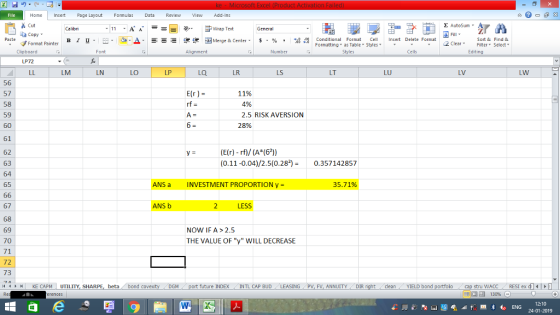 Home nert Page Layout Formulas Data Review View dd-Ins Cut Σ AutoSum ー E ゴWrap Text ta copy ▼ ,_a. ars-函Merge & Center, $, % , 弼,8 C Paste B l u. Conditional Format CeInsert Delete Format Formatting, as Table w styles. ▼ ㆆ ▼ Sort &Find & 2 ClearFe Select Edting Format Painter Clipboard Alignment Number Cells LP72 LM LN LO LP LQ LR LS LT LU LV LW 56 57 58 59 60 61 62 63 64 65 E(r ) = 11% 4% 2.5 RISK AVERSION 28% (E(r) rf)/ (A (62)) (0.11-0.04)/2.5(0.280.357142857 ANS a INVESTMENT PROPORTIONy- 35.71% 67 68 69 70 71 72 73 ANS b LESS NOW IF A> 2.5 THE VALUE OF y WILL DECREASE | KE CAPM UTILITY, SHARPE, beta, bond c future INDEX INTL CAP BUD SING PV, FV, ANNUITYDIR cleanYIELD bond stru WACC RES1 ex di 福 130% 12:10 24-01-2019