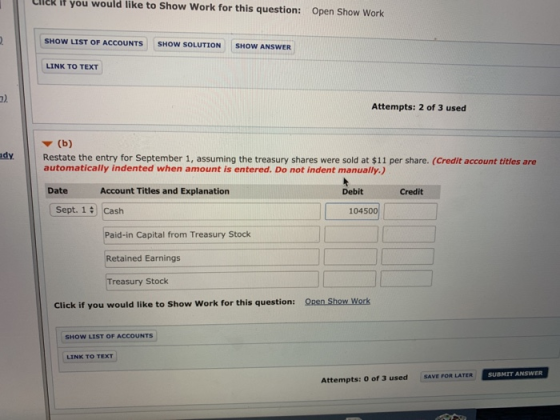 llck it you would like to Show Work for this question: Open Show Work SHOW LIST OF ACCOUNTS SHOW SOLUTION SHOW ANSWER LINK TO TEXT 2) Attempts: 2 of 3 used ▼ (b) dy Restate the entry for September 1, assuming the treasury shares were sold at $11 per share. (Credit account titles are automatically indented when amount is entered. Do not indent manually.) Date Account Titles and Explanation Debit Credit Sept. 14 Cash 10450 Paid-in Capital from Treasury Stock Retained Earnings reasury Stock Click if you would like to Show Work for this question: SHOW LIST OF ACCOUNTS LINK TO TEXT SAVE FOR LATER SUBMIT ANSWER Attempts: 0 of 3 used