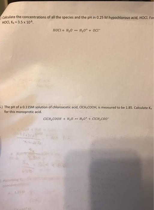 Calculate the concentrations of all the species and the pH in 0.25 M hypochlorous acid, HOCI. For HOC, Ka :3.5 x 108. .) The pH of a 0.115M solution of chloroacetic acid, CICH2COOH, is measured to be 1.85. Calculate K for this monoprotic acid.