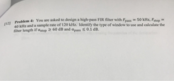 Problem 4: You are asked to design a high-pass FIR filter with Fpass-50 kHz, Fstop- 1240 kHz and a sample rate of 120 kHz. Identify the type of window to use and calculate the filter length if astop 2 60 dB and apass S 0.1 dB.