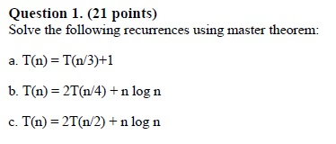 Question 1. (21 points) Solve the following recurrences using master theorem: a. T(n) T(n/3)+1 b. T(n) 2T(n/4) +n log n c. T(