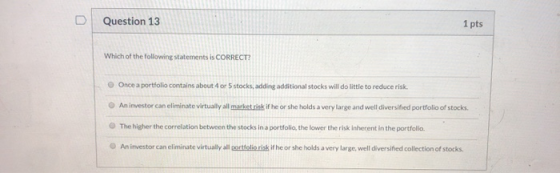 Question 13 1 pts Which of the following statements is CORRECT? Once a portfolio contains about 4 or 5 stocks, adding additio