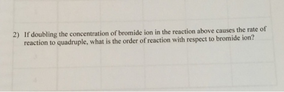 f doubling the concentration of bromide ion in the reaction above causes the rate of reaction to quadruple, what is the order of reaction with respect to bromide ion? 2) I