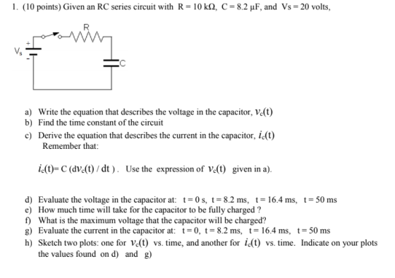 l. (10 points) Given an RC series circuit with R-10 kQ, C = 8.2 ? F, and Vs-20 volts, Vs a) Write the equation that describes the voltage in the capacitor, Ve(t) b) Find the time constant of the circuift c) Derive the equation that describes the current in the capacitor, ic(t) Remember that: (t)-C (dve(t) / dt ) . Use the expression of e(t) given in a). d) Evaluate the voltage in the capacitor at: t = 0 s, t = 8.2 ms, t = 16.4 ms, t-50 ms e) How much time will take for the capacitor to be fully charged? f What is the maximum voltage that the capacitor will be charged? g) Evaluate the current in the capacitor at: -0, t 8.2 ms, t 16.4 ms, t-50 ms h) Sketch two plots: one for Ve(t) vs. time, and another for i(t) vs. time. Indicate on your plots the values found on d) and g)