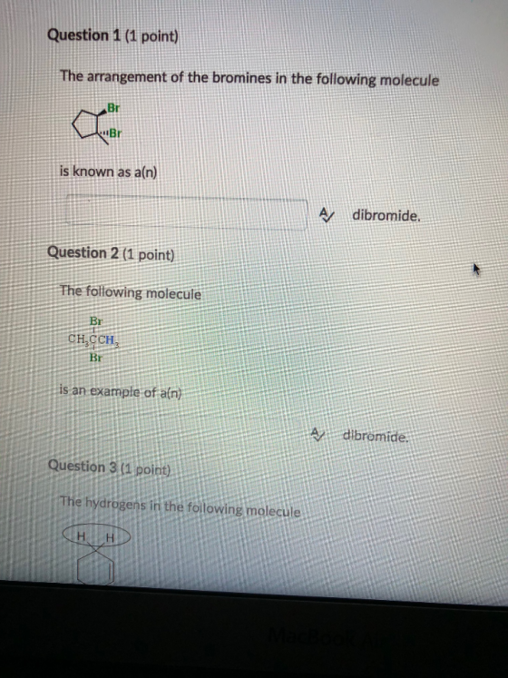 Question 1 (1 point) The arrangement of the bromines in the following molecule Br Br is known as a(n) dibromide. Question 2 (