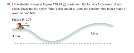 79. | The sledder shown in Figure P10.79 starts from the top of a frictionless hill and slides down into the valley. What initial speed vi does the sledder need to just make it over the next hill? Figure P10.79 片 5.9 m 4.2 m