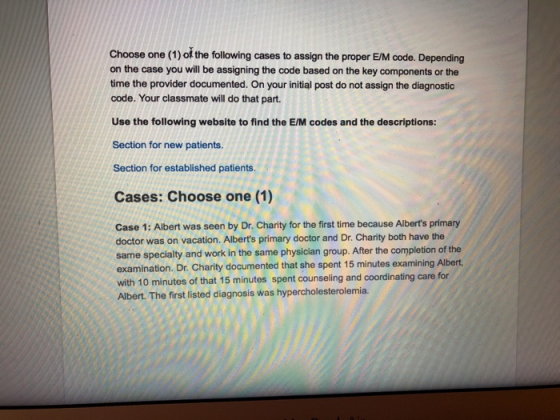 Choose one (1) of the following cases to assign the proper EM code. Depending on the case you will be assigning the code based on the key components or the time the provider documented. On your initial post do not assign the diagnostic code. Your classmate will do that part. Use the following website to find the E/M codes and the descriptions: Section for new patients. Section for established patients. Cases: Choose one (1) Case 1: Albert was seen by Dr. Charity for the first time because Alberts primary doctor was on vacation. Alberts primary doctor and Dr. Charity both have the same specialty and work in the same physician group. After the completion of the examination. Dr. Charity documented that she spent 15 minutes examining Albert with 10 minutes of that 15 minutes spent counseling and coordinating care for Albert. The first listed diagnosis was hypercholesterolemia.