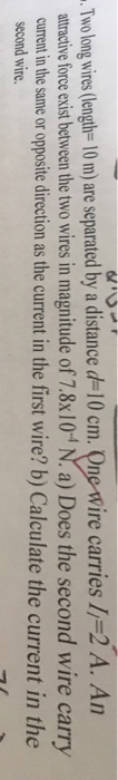 Two long wires (lengh- 10 m) are separated by a distance d 10 cm. One Wire carries Il-2 A. An atracive force exist between the two wires in magnitude of 7.8x10 N. a) Does the second wire carry current in the same or opposite direction as the current in the first wire? b) Calculate the current in the second wire.