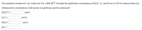 The ionization constant of a very weak acid, HA, is 8.8x10-9. Calculate the equilibrium concentrations of H2O, A, and HA in