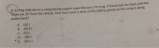 5. A 25kg child sits on a swing having support ropes that are 1.7m long. Afriend pulls her back until the ropes are 23 from the vertical. How much work is done on the child by gravity the swing is being as pulled back? A. 162 J B. 95.8 J C. 253 J D. 383 J E. 33.1 J