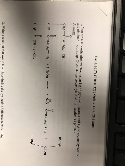 FALL 2017: CHEM 3220 Quiz 3 Total 20 Points 1. You ran a saponification reaction using 1 g of glycerol tristearate and 1 g of sodium hydroxide and obtained 1 g of soap. Calculate the percent yield of this reaction. (3 points) Answer: CH20-CCH26 CH3 HOH2C CHO-C-(CH2)16-CHJ + 3 NaOH 3 Nao C-(CH2)16-CH3 CHOH CH20-C-(CH2)16-CH3 HOH2C benzalacetone if the 2. Write a reaction that would take place during the synthesis of di