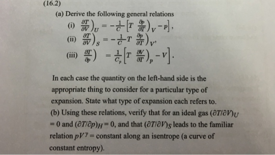 (16.2) (a) Derive the following general relations Op aV åp In each case the quantity on the left-hand side is the appropriate thing to consider for a particular type of expansion. State what type of expansion each refers to. (b) Using these relations, verify that for an ideal gas (oTan -0 and (Top)H 0, and that (Taws leads to the familiar relation pV)- constant along an isentrope (a curve of constant entropy