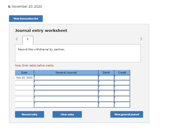 b. November 20, 2020 View transaction list Journal entry worksheet Record the withdrawal by partner. Note: Enter debits befor
