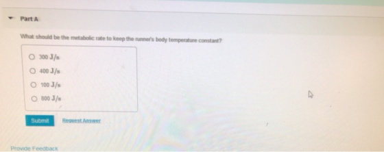 Part A What should be the metabolic rate to keep the runners body temperature constant? O 300 J/s O 400 J/s 100 J/s O800 J/s