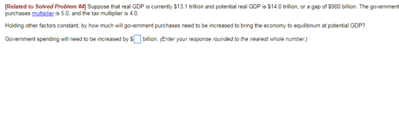 Related to Solved Problem #4] Suppose that real GDP is currently $13.1 trillion and potential real GDP is $14.0 trillion, or a gap of $900 billion. The government purchases multiplier is 5.0, and the tax multiplier is 4.0 Holding other factors constant, by how much will government purchases need to be increased to bring the economy to equilibrium at potential GDP? Government spending will need to be increased by Sllon. (Enter your response rounded to the nearest whole number.)
