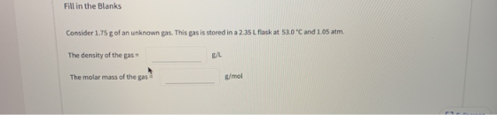 Fill in the Blanks Consider 1.75 g of an unknown gas. This gas is stored in a 2.35 L flask at 53.0 °C and 1.05 atm The densit