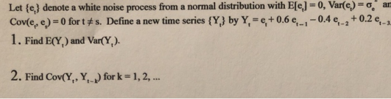 Let(ej denote a white noise process from a normal distribution with E[9] = 0, Var(e-g an Cov(et, e) = 0 for tヂs. Define a new time series {Y.} by Y, = 9 + 0.6 e--04 et-2 + 0.2 9-3 1. Find E(Y) and Var(Y,) 2. Find Cov(Y,X,-k) for k = 1,2,