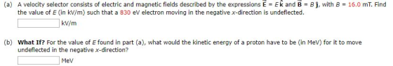 (a) A velocity selector consists of electric and magnetic fields described by the expressions E = Ek and B-BJ, with B = 16.0 mT. Find the value of E (in kV/m) such that a 830 ev electron moving in the negative x-direction is undeflected kV/m (b) What If? For the value of E found in part (a), what would the kinetic energy of a proton have to be (in MeV) for it to move undeflected in the negative x-direction? Mev