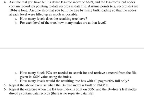 Assume that you have built a dense B+-tree index on SSN, and the B+-trees leaf nodes contain record ids pointing to data records in data file. Assume 10-byte long. Assume also that you built the tree by using bulk loading so that the nodes at each level were filled up as much as possible. 4. a. b. How many levels does the resulting tree have? For each level of the tree, how many nodes are at that level? How many block I/Os are needed to search for and retrieve a record from the file given its SSN value using the index How many levels would the resulting tree has with all pages 60% full only? c. d. 5. Repeat the above exercise when the B+ tree index is built on NAME. 6. Repeat the exercise when the B+ tree index is built on SSN, and the B+-trees leaf nodes directly contain data records (there is no separate data file)